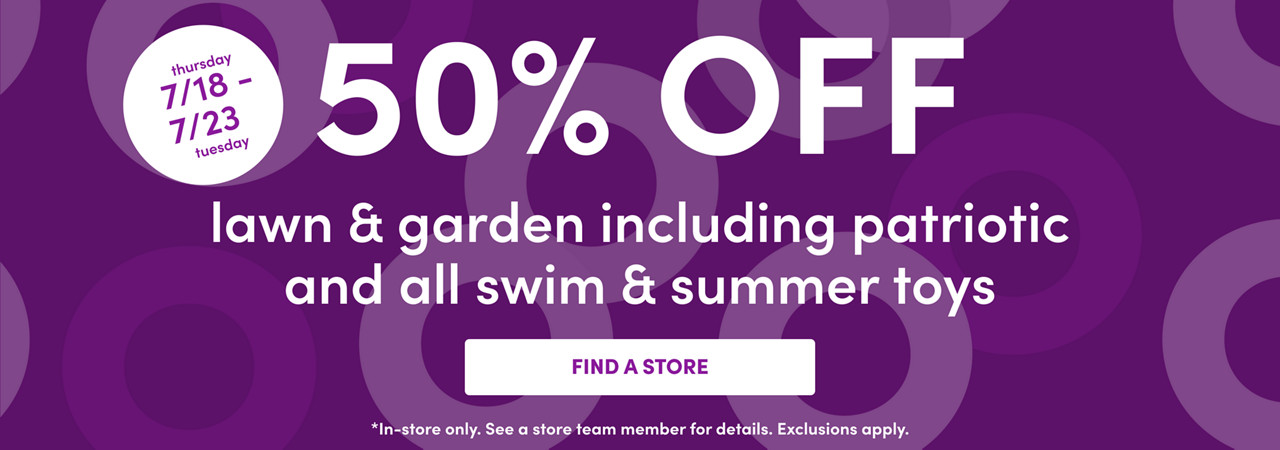 In-store only from 7/18– 7/23: 50% off all lawn & garden including patriotic and all swim & summer toys. Exclusions apply; see a store team member for details.