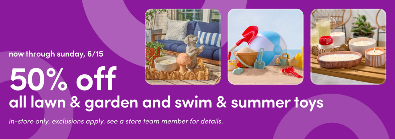 In stores 6/12 - 6/15: 50% off all lawn & garden and swim & summer toys. Exclusions apply; see a store team member for details.