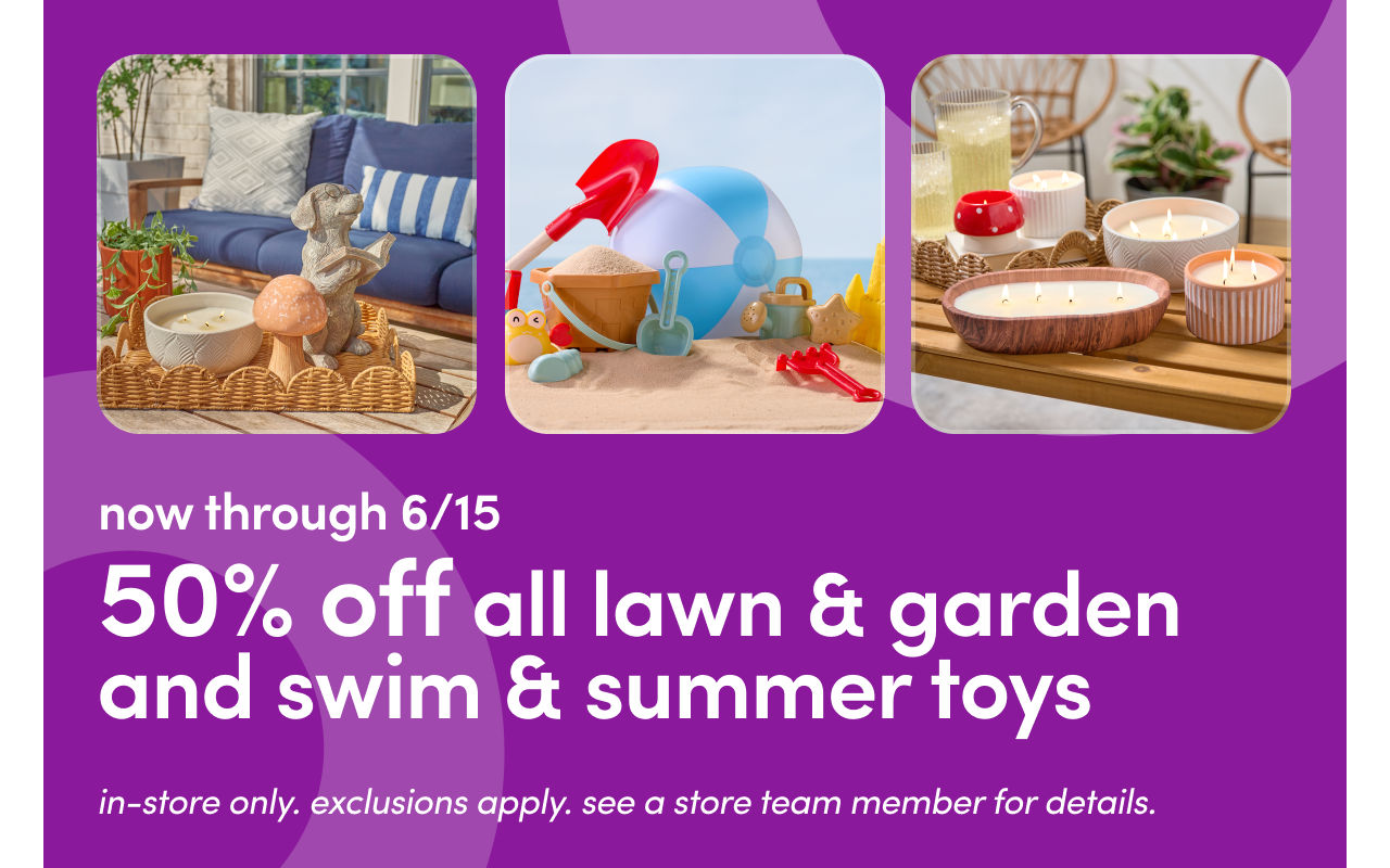 In stores 6/12 - 6/15: 50% off all lawn & garden and swim & summer toys. Exclusions apply; see a store team member for details.