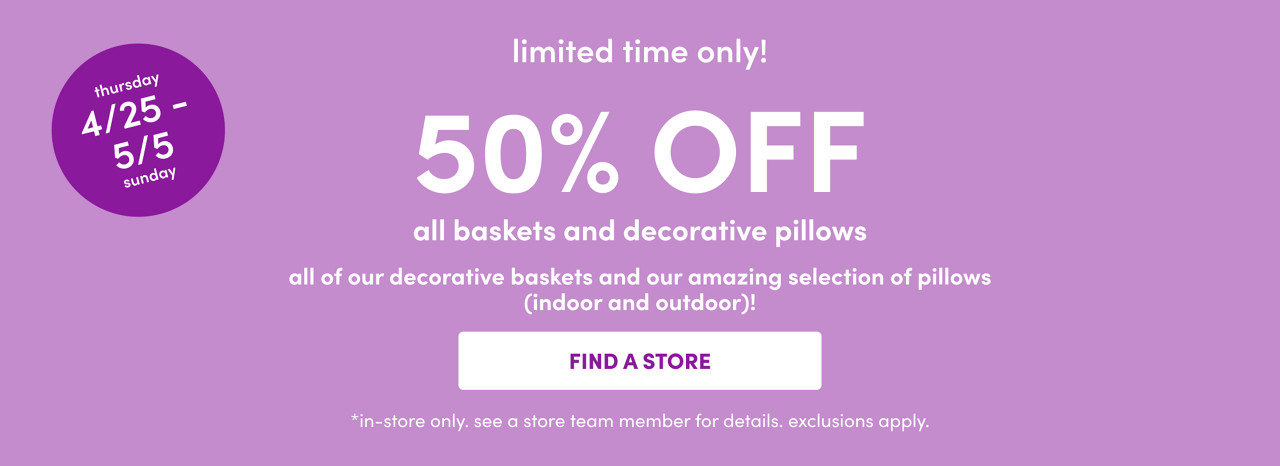 In-store only from 4/25 – 5/5: 50% off all baskets and decorative pillows. Exclusions apply; see a store team member for details.