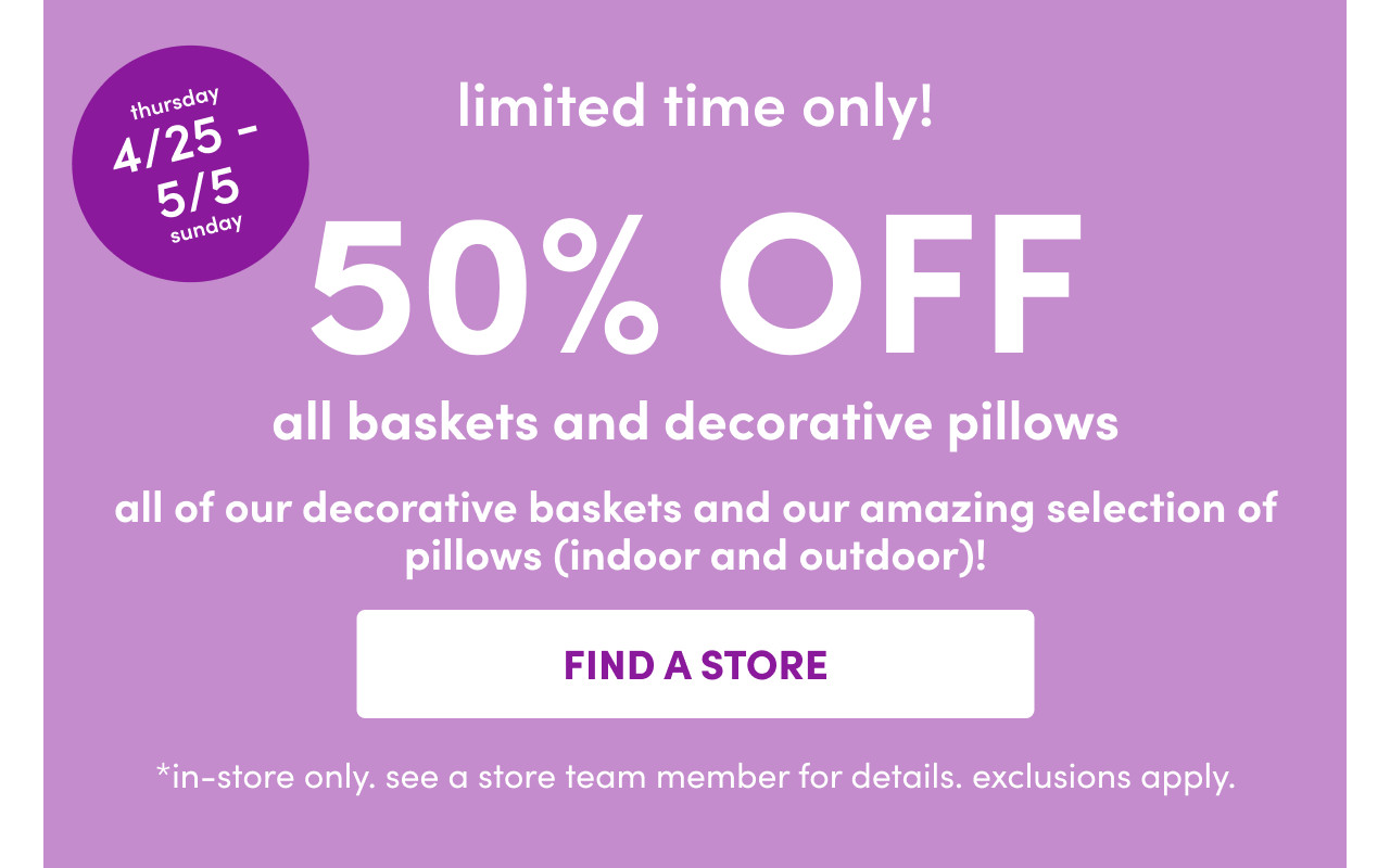 In-store only from 4/25 – 5/5: 50% off all baskets and decorative pillows. Exclusions apply; see a store team member for details.
