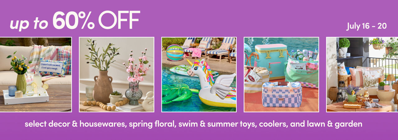 7/16 - 7/20: 60% off select decor, party, housewares & floral and 50% off swim & summer toys, coolers & lawn & garden. Exclusions apply, see a store team member for details.