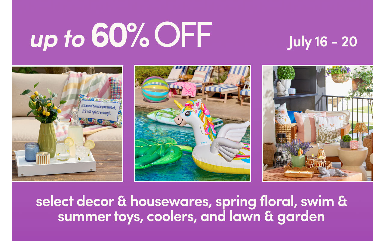 7/16 - 7/20: 60% off select decor, party, housewares & floral and 50% off swim & summer toys, coolers & lawn & garden. Exclusions apply, see a store team member for details.
