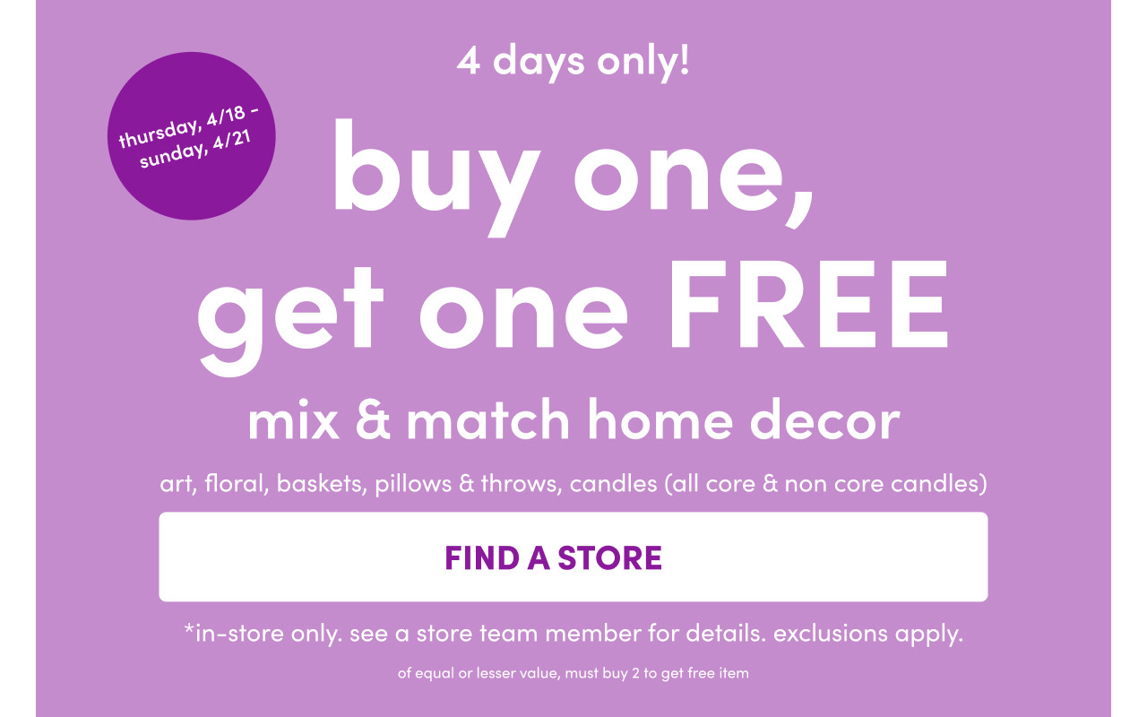 In-stores only from 4/18 – 4/21: Buy One, Get One Free on mix & match home decor: art, floral, baskets, pillows & throws, and candles. Exclusions apply; see a store team member for details.