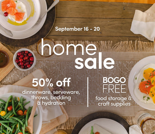 9/16 - 9/20: Home sale - 50% off dinnerware, serveware, throws, bedding, hydration and BOGO Free food storage & craft supplies. Exclusions apply; see a store team member for details.