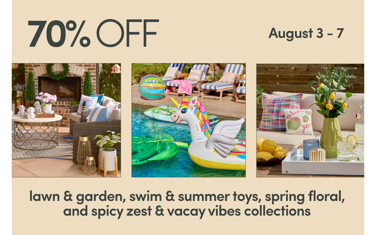 8/3 - 8/7: 70% off lawn & garden, swim & summer toys, spring florals, and spicy zest & vacay vibes collections. Exclusions apply; see a store team member for details.