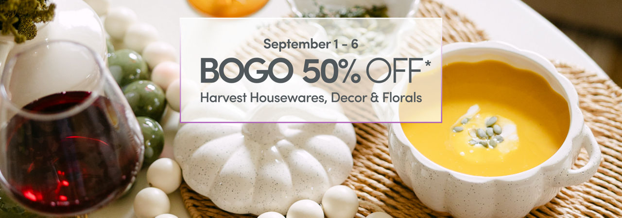 September 1 - 6: BOGO 50% Off: Harvest Housewares, Decor & Florals. Exclusions apply.
