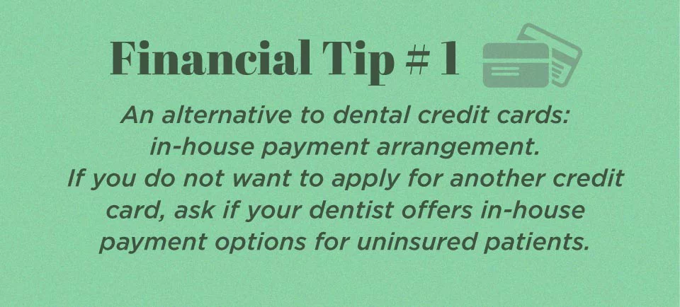 Financial Tip #1. An alternative to dental credit cards: in-house payment arrangement. If you do not want to apply for another credit card, ask if your dentist offers in-house payment options for uninsured patients.