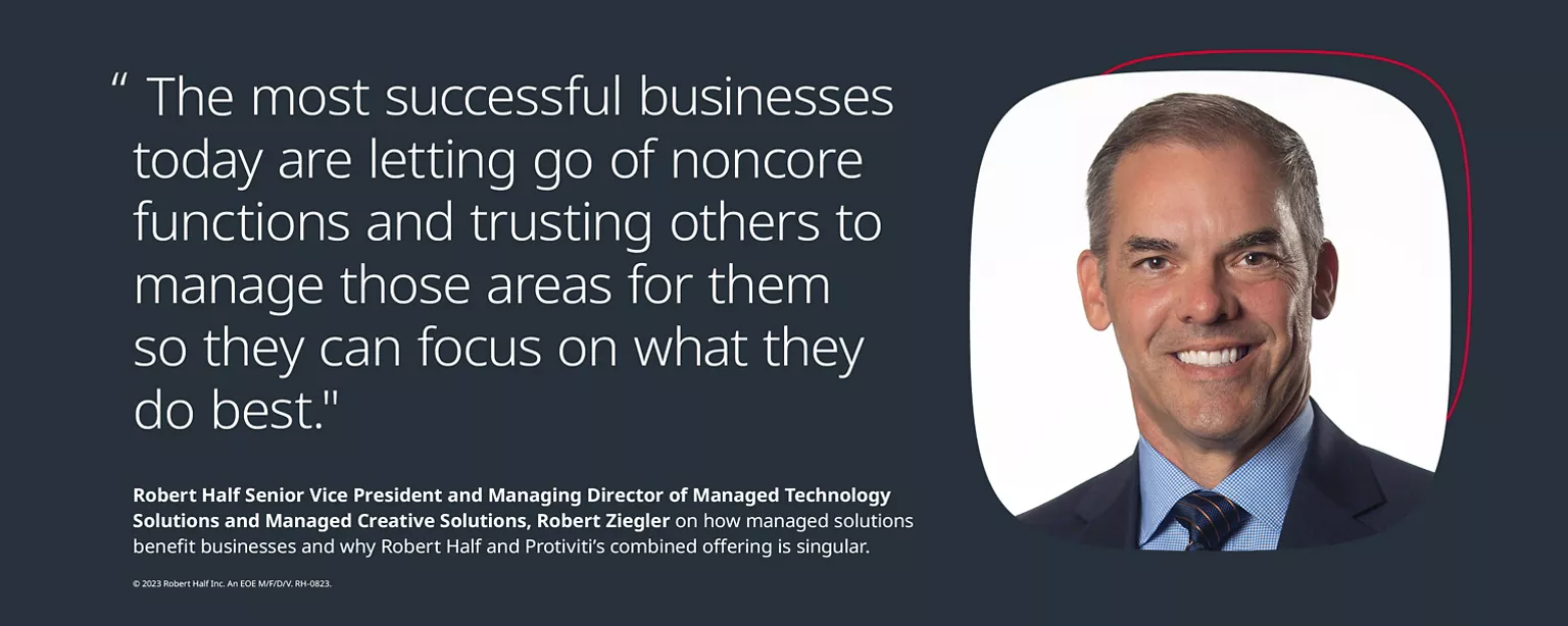 Headshot of Robert Ziegler, Senior Vice President and Managing Director of Managed Technology Solutions and Managed Creative Solutions at Robert Half, along with the quote, “The most successful businesses today are letting go of noncore functions and trusting others to manage those areas for them so they can focus on what they do best,” and this copy SVP and Managing Director Robert Ziegler on how managed solutions benefit businesses and why Robert Half and Protiviti’s combined offering is singular.