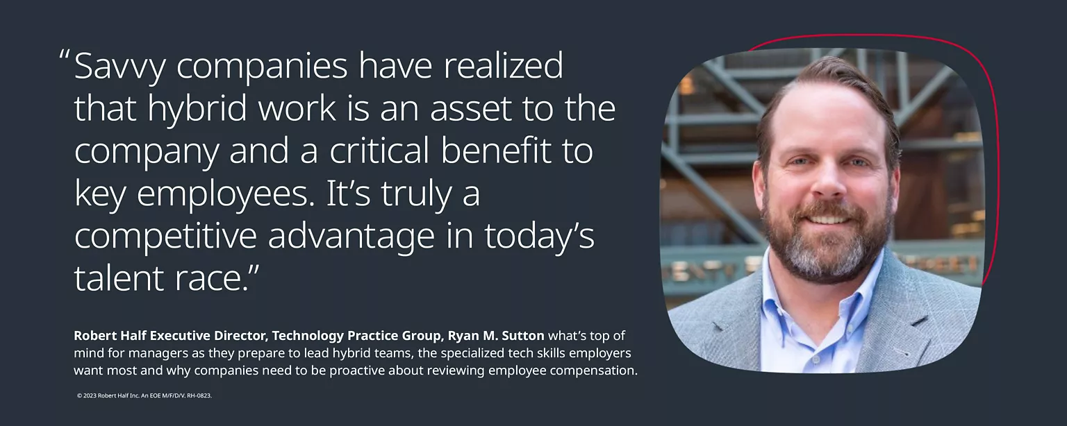 “Savvy companies have realized that hybrid work is an asset to the company and a critical benefit to key employees. It’s truly a competitive advantage in today’s competitive talent race.” – Quote from Ryan M. Sutton, Executive Director, Technology Practice Group, (featured in image) on what’s top of mind for managers as they prepare to lead hybrid teams, the specialized tech skills employers want most, and why companies need to be proactive about reviewing employee compensation.
