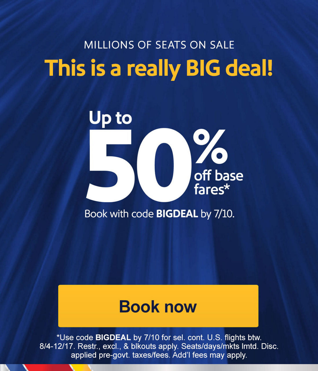 MILLIONS OF SEATS ON SALE This is a really BIG deal! Up to 50% off base fares*   Book with code BIGDEAL by 7/10. [Book now] Use code BIGDEAL by 7/10 for sel. cont. U.S. flights btw. 8/4-12/17. Restr., excl., & blkouts apply. Seats/days/mkts lmtd. Disc. applied pre-govt. taxes/fees. Add’l fees may apply.