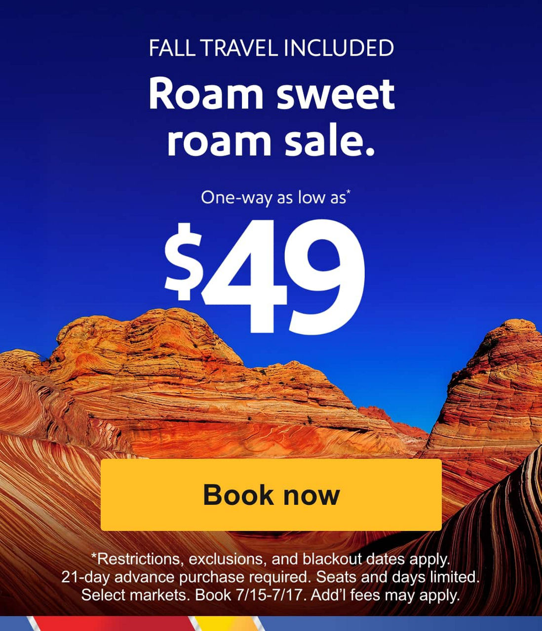 FALL TRAVEL INCLUDED Roam sweet roam sale. One-way as low as* [Book now] *Restrictions, exclusions, and blackout dates apply. 21-day advance purchase required. Seats and days limited. Select markets. Book 7/15-7/17. Add’l fees may apply. 