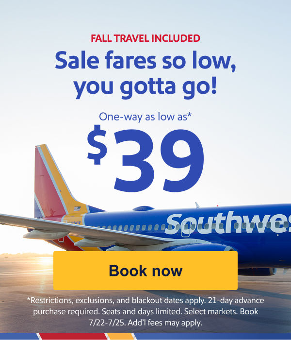 Sale fares so low, you gotta go!One way as low as $39.* [Book now] *Restrictions, exclusions, and blackout dates apply. 21-day advance purchase required. Seats and days limited. Select markets. Book 7/22-7/25. Add’l fees may apply. 