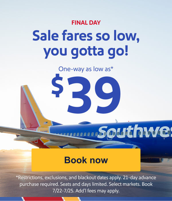 FINAL DAY Sale fares so low, you gotta go! One way as low as $39.* *Seats/days/mkts lmtd; restr., excl., & blkouts apply. 21-day adv. purch. req'd. Book by 7/25. Add’l fees may apply. [Book now]
