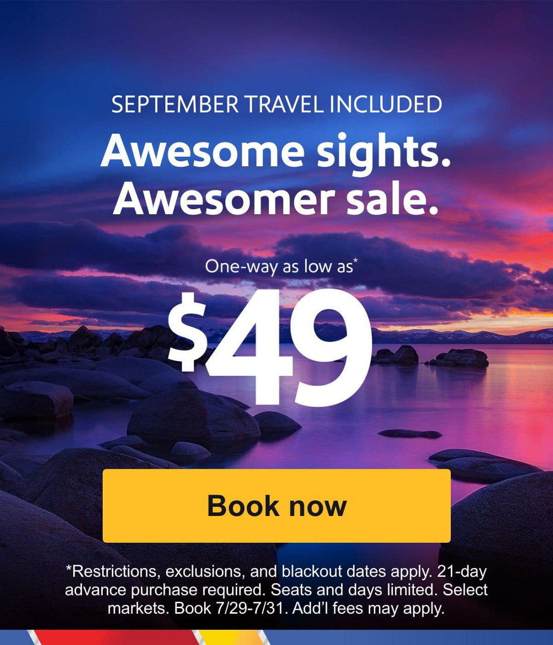 SEPTEMBER TRAVEL INCLUDED Awesome sights. Awesomer sale. One way as low as* $49 [Book now] *Restrictions, exclusions, and blackout dates apply. 21-day advance purchase required. Seats and days limited. Select markets. Book 7/29-7/31. Add’l fees may apply.