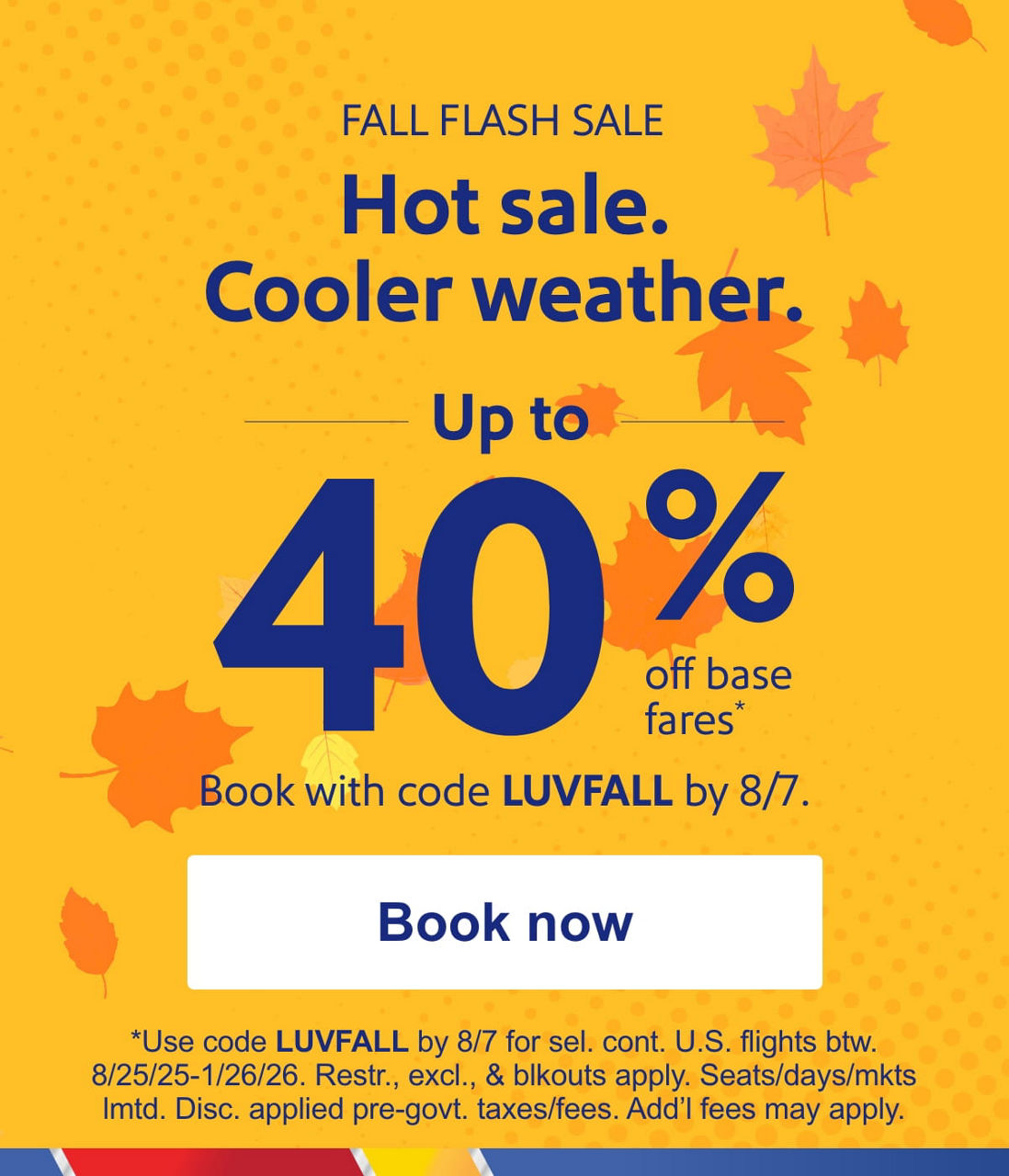FALL FLASH SALE Hot sale. Cooler weather. Up to 40% off base fares* Book with code LUVFALL by 8/7 [Book now] *Use code LUVFALL by 8/7 for travel on select flights 8/25/25-1/26/26. Restr., excl., & blkouts apply. Seats/days/mkts lmtd. Disc. applied pre-govt. taxes/fees. Add’l fees may apply.