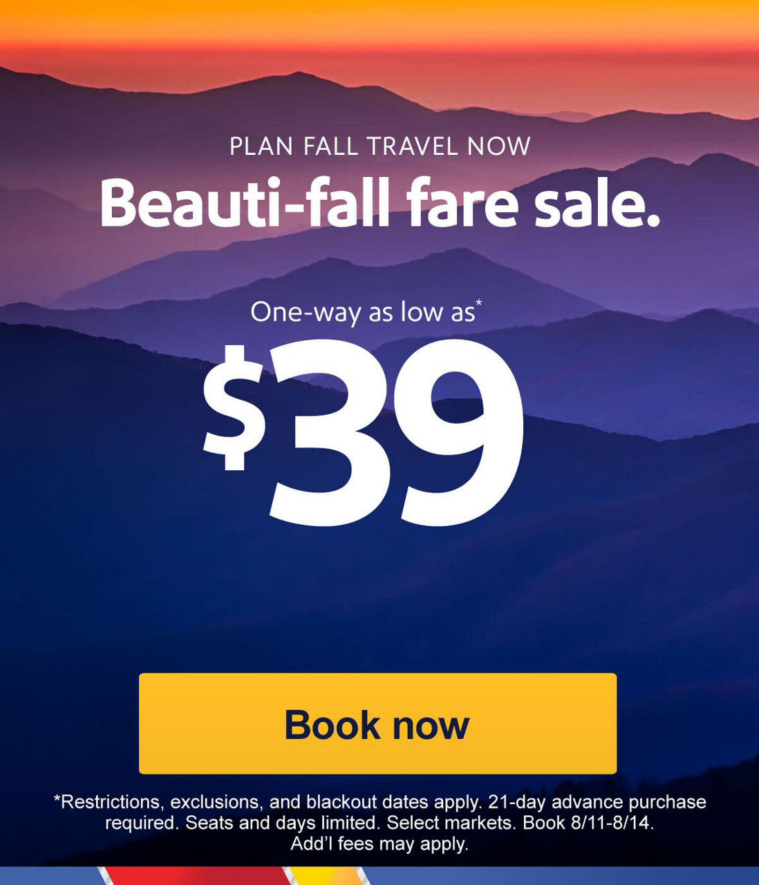 PLAN FALL TRAVEL NOW. Beauti-fall fare sale. One-way as low as* $39. *Restrictions, exclusions, and blackout dates apply. 21-day advance purchase required. Seats and days limited. Select markets. Book 8/11-8/14. Add’l fees may apply. [Book now]