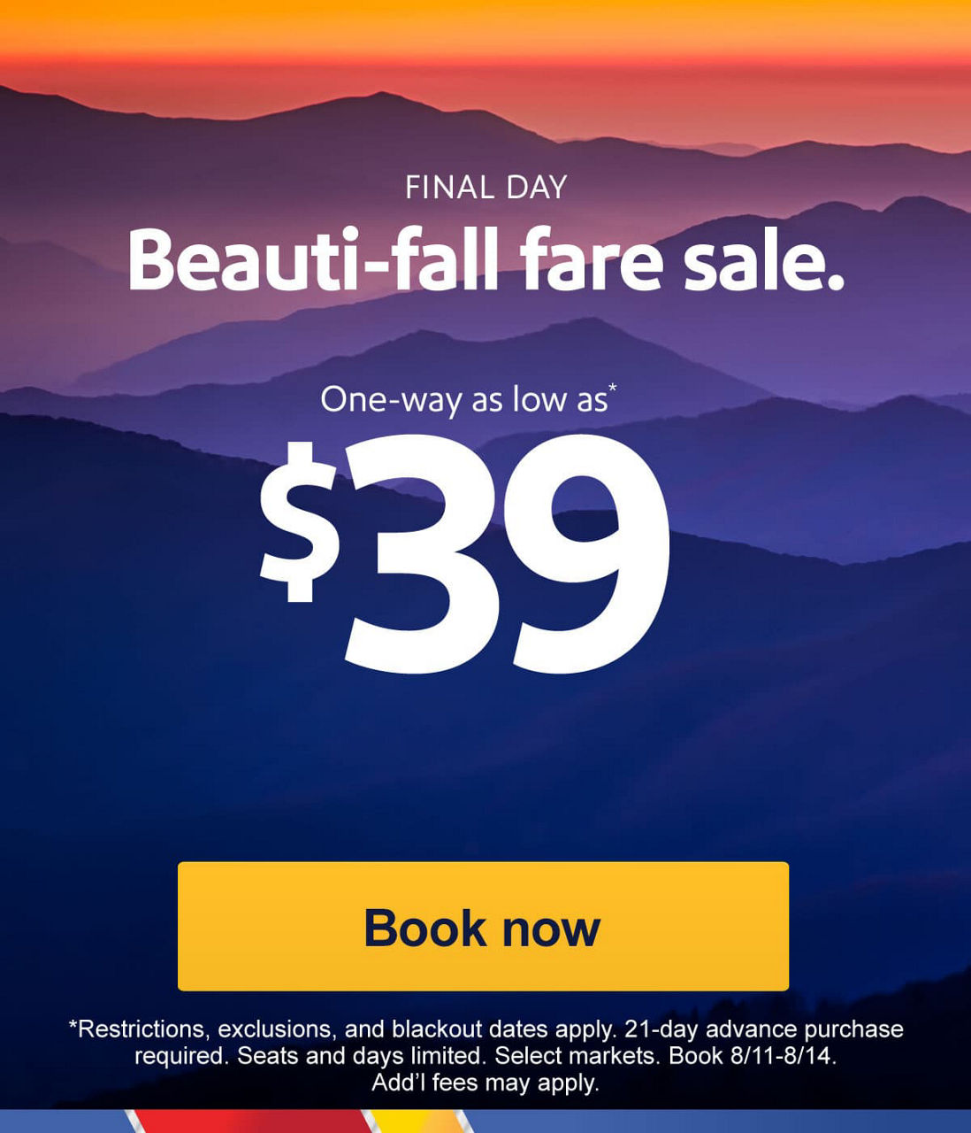 FINAL DAY. Beauti-fall fare sale. One-way as low as* $39. *Restrictions, exclusions, and blackout dates apply. 21-day advance purchase required. Seats and days limited. Select markets. Book 8/11-8/14. Add’l fees may apply. [Book now]