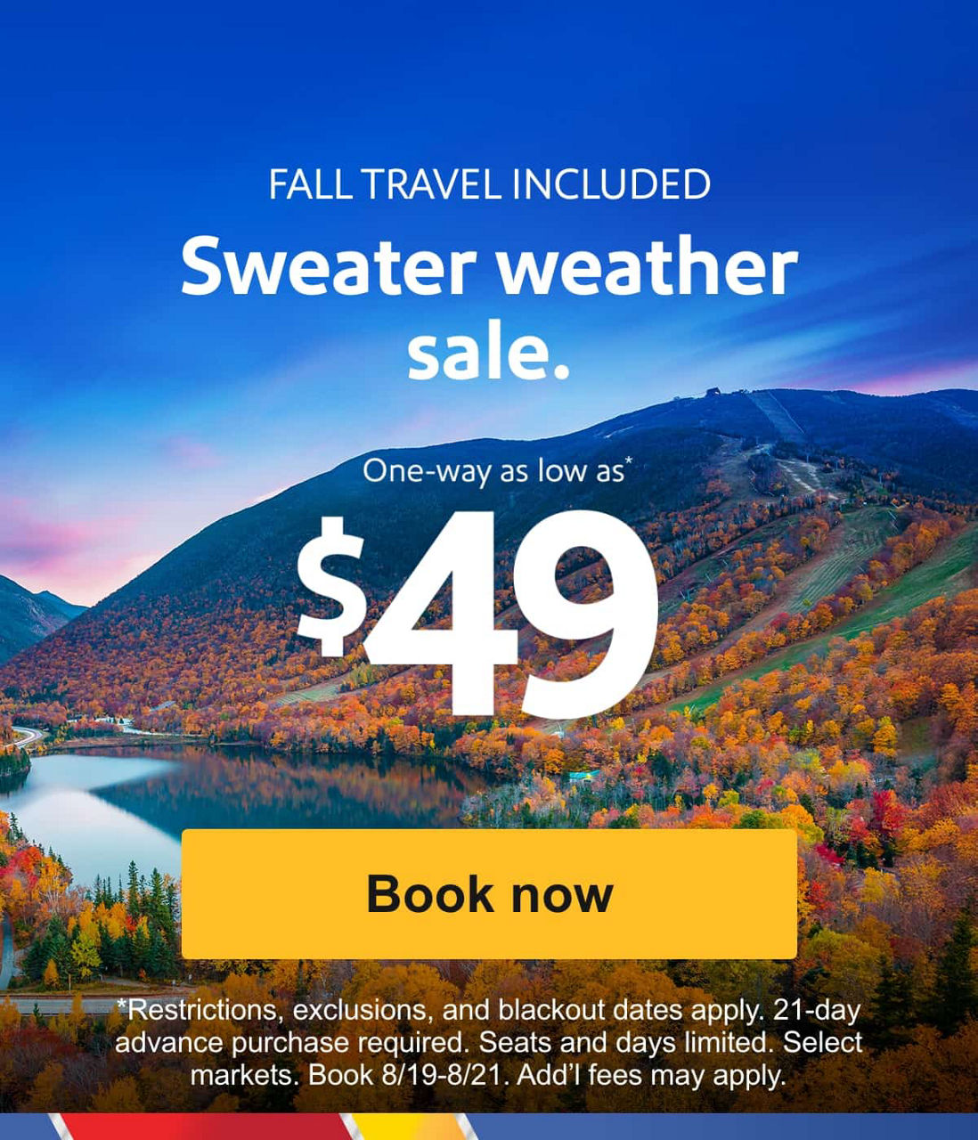 FALL TRAVEL INCLUDED Sweater weather sale. One-way as low as* $49 [Book now] *Restrictions, exclusions, and blackout dates apply. 21-day advance purchase required. Seats and days limited. Select markets. Book 8/19-8/21. Add’l fees may apply. 
