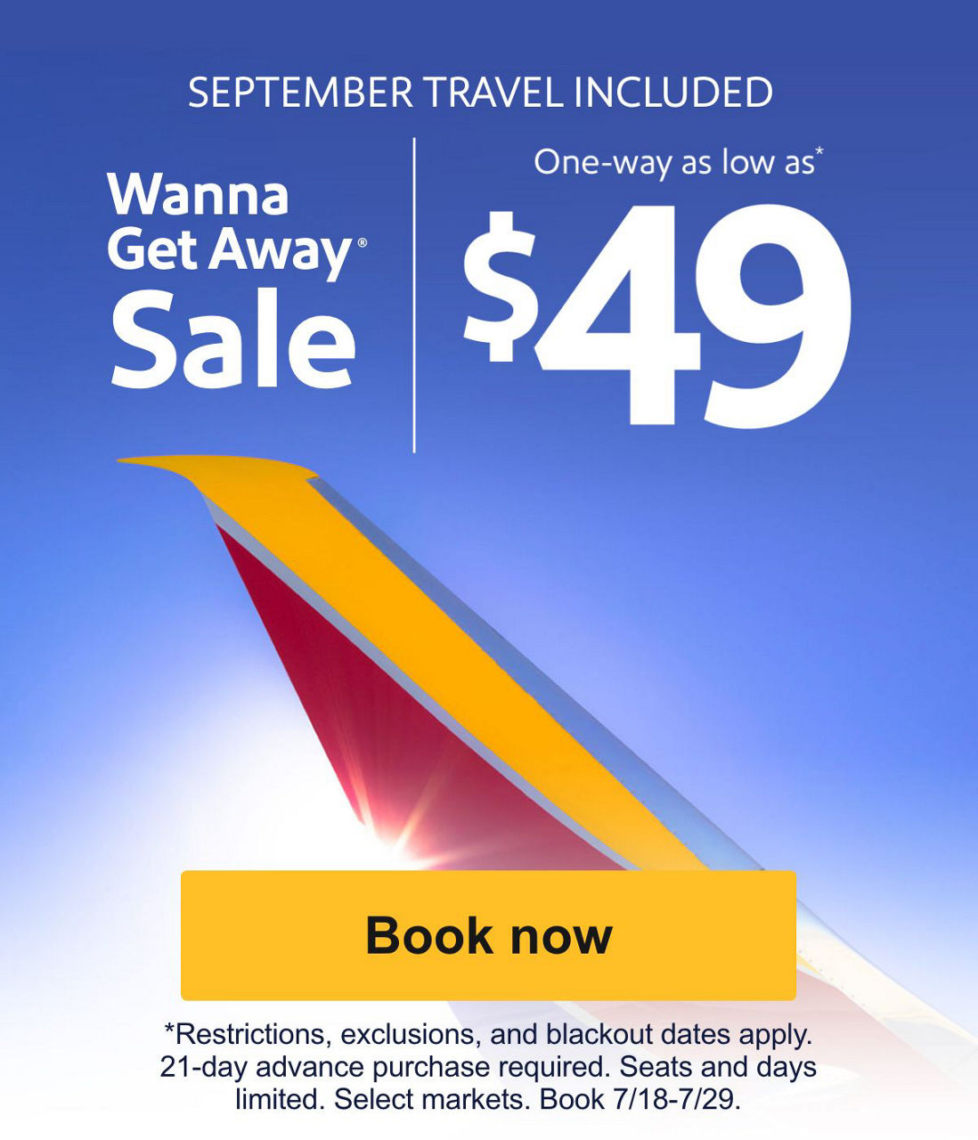 SEPTEMBER TRAVEL INCLUDED Wanna Get Away® Sale. One-way as low as* $49. *Restrictions, exclusions, and blackout dates apply. 21-day advance purchase required. Seats and days limited. Select markets. Book 7/18-7/29. [Book now]