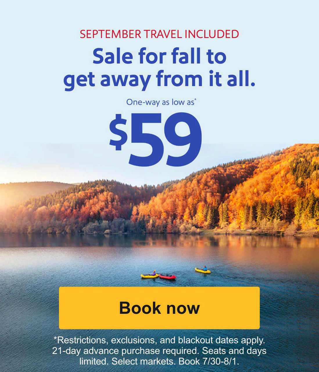 SEPTEMBER TRAVEL INCLUDED - Sale for fall to get away from it all. One-way as low as* $59. [Book now] *Restrictions, exclusions, and blackout dates apply. Seats and days limited. Select markets. Book 7/30-8/1.