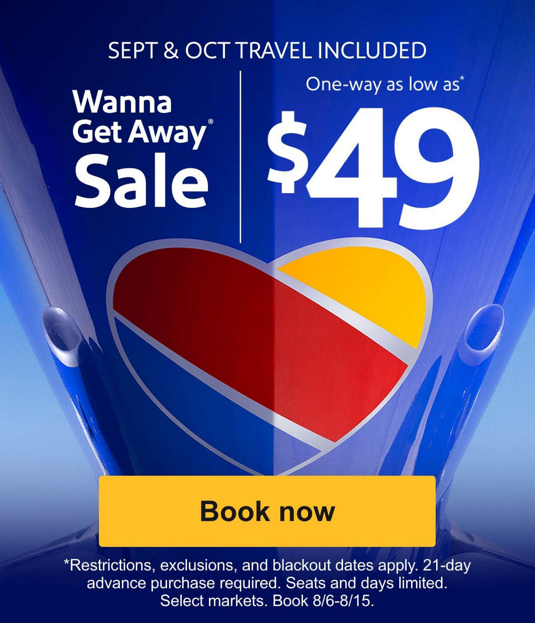 SEPT & OCT TRAVEL INCLUDED. Wanna Get Away Sale. One-way as low as* $49. *Restrictions, exclusions, and blackout dates apply. 21-day advance purchase required. Seats and days limited. Select markets. Book 8/6-8/15. [Book now]