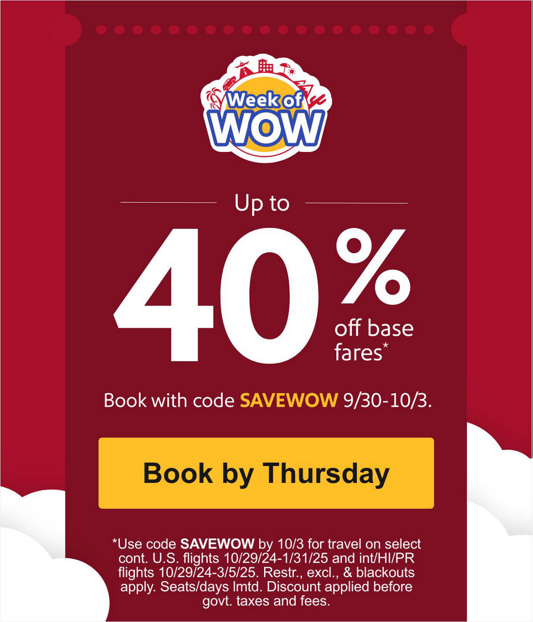 Up to 40% off base fares* Book with code SAVEWOW 9/30-10/3. *Use code SAVEWOW by 10/3 for travel on select cont. U.S. flights 10/29/24-1/31/25 and int/HI/PR flights 10/29/24-3/5/25. Restr., excl., & blackouts apply. Seats/days lmtd. Discount applied before govt. taxes and fees. [Book by Thursday]