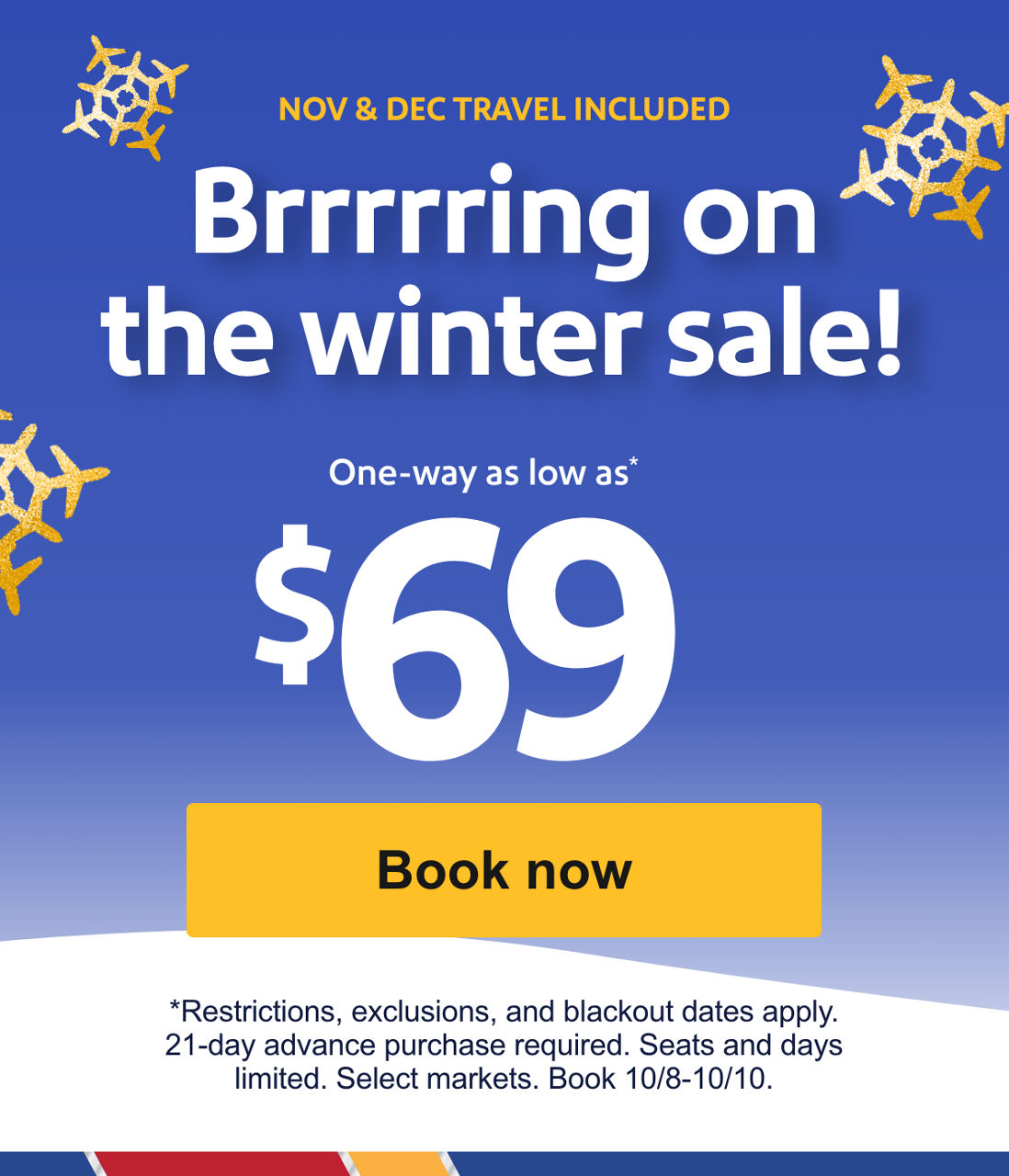  NOV & DEC TRAVEL INCLUDED. Brrrrring on the winter sale! One-way as low as*  $69. *Restrictions, exclusions, and blackout dates apply. 21-day advance purchase required. Seats and days limited. Select markets. Book 10/8-10/10. Book now 