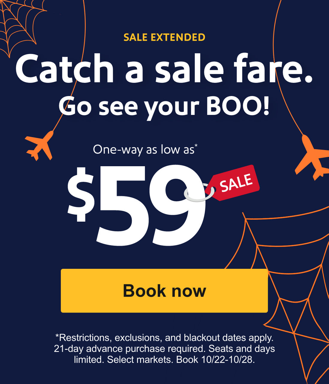  DECEMBER TRAVEL INCLUDED. Catch a sale fare. Go see your BOO!. One-way as low as* $59. *Restrictions, exclusions, and blackout dates apply. 21-day advance purchase required. Seats and days limited. Select markets. Book 10/22-10/24. Book now 