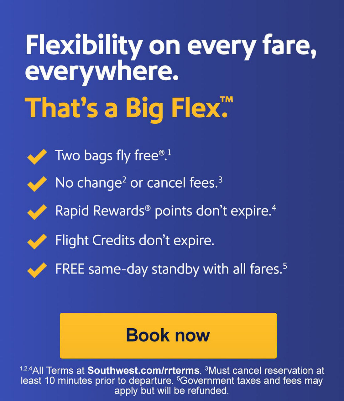 Flexibility on every fare, everywhere. That's a Big Flex. -Two bags fly free.1  -No change2 or cancel fees.3  -Rapid Rewards points don't expire.4  Flight credits don't expire.  FREE same-day standby with all fares.5 1Weight & size limits apply. 2Fare difference may apply.  3Must cancel reservation at least 10 minutes prior to scheduled departure. 4Terms at Southwest.com/rrterms.5Terms apply. Government taxes and fees may apply but will be refunded. [Book now]