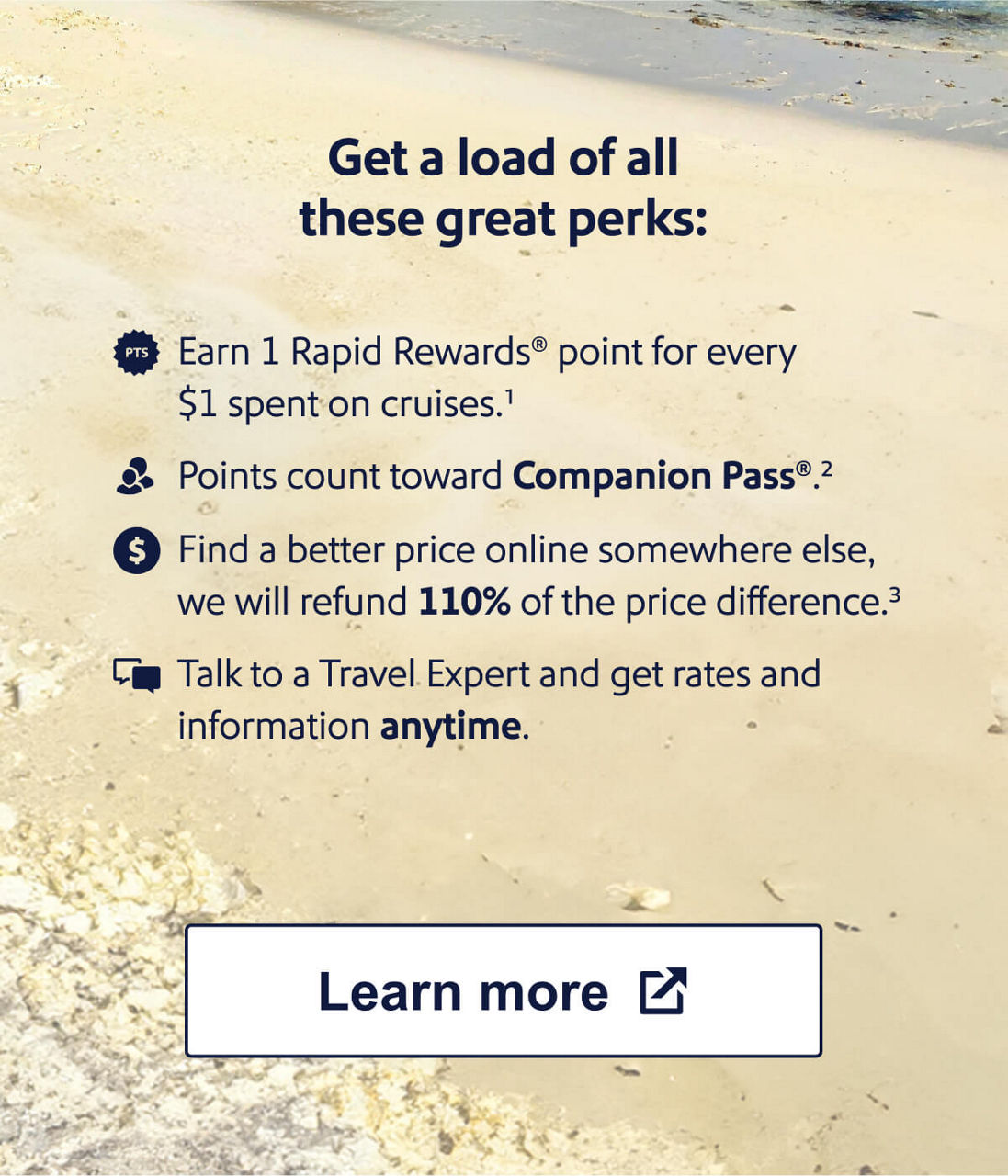 Get a load of all these great perks: Earn 1 Rapid Rewards point for every $1 spent on cruises.    Points count toward Companion Pass.   Find a better price online somewhere else, we will refund 110% of the price difference.   Talk to a Travel Expert and get rates and information anytime. [Learn more]