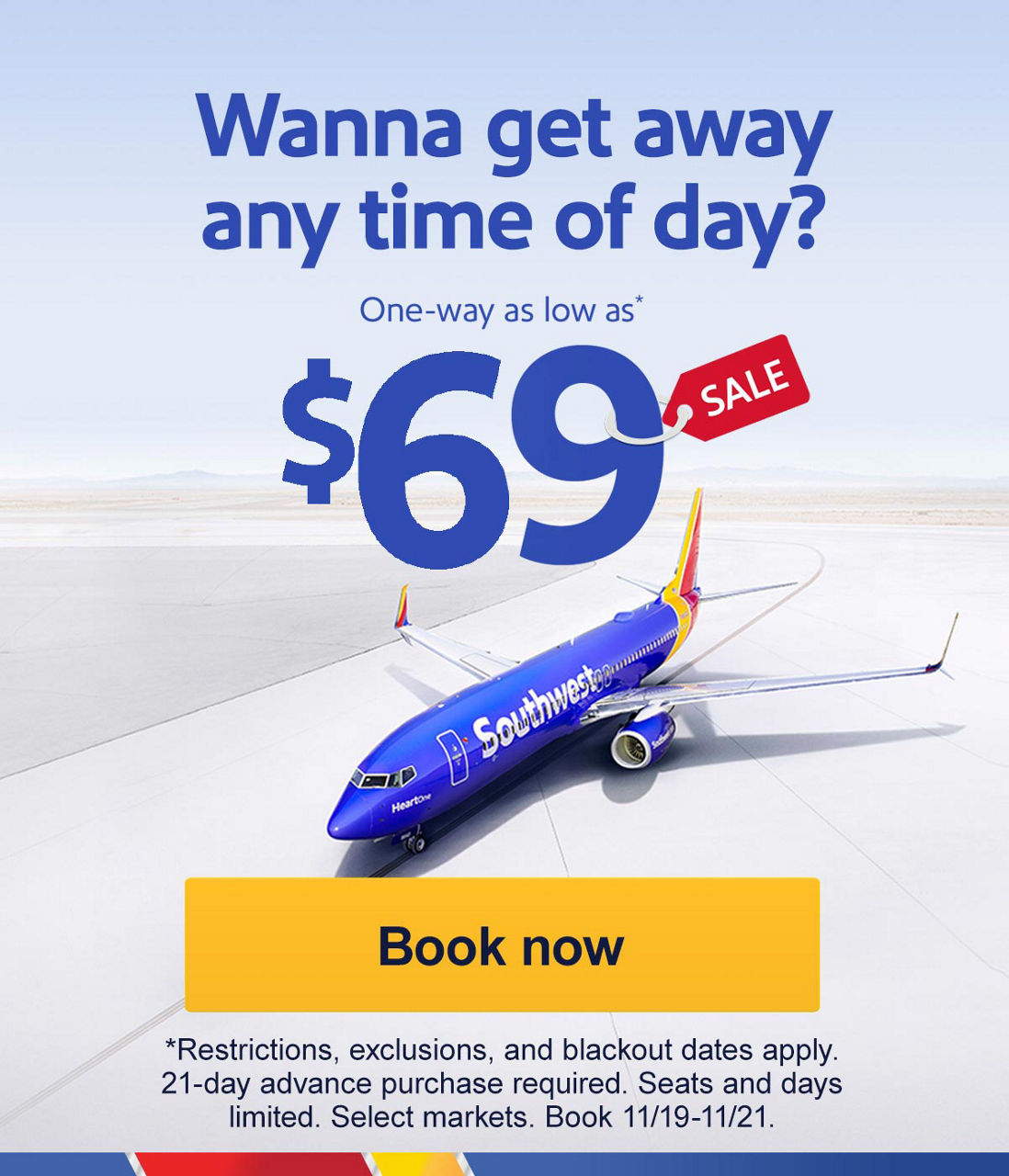 Get away anytime you wanna. One-way as low as* $69. *Restrictions, exclusions, and blackout dates apply. 21-day advance purchase required. Seats and days limited. Select markets. Book 11/19-11/21. Book now

