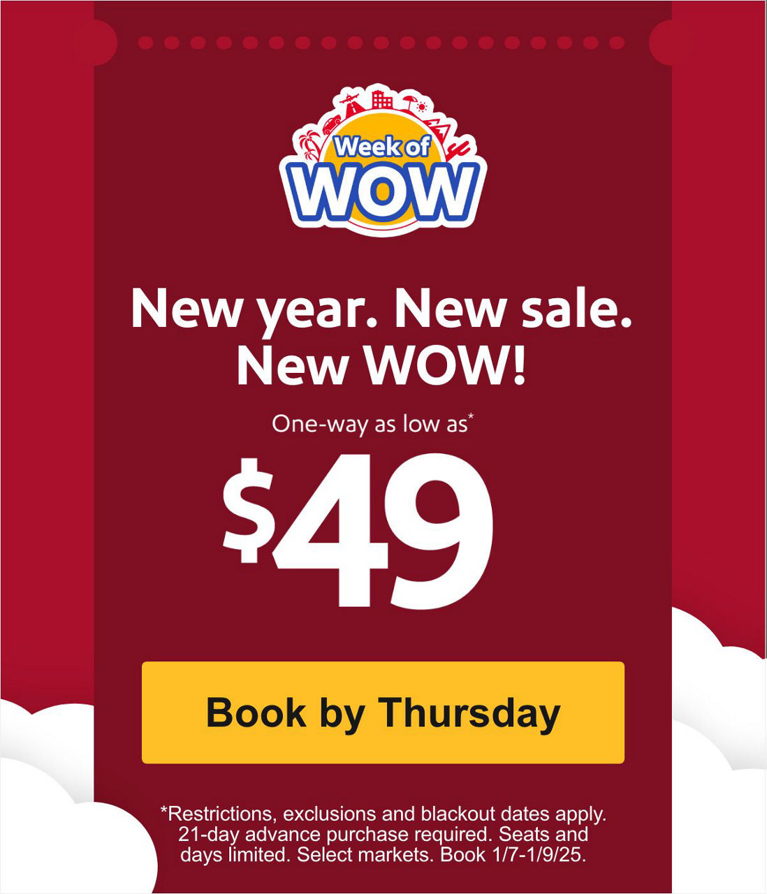 New year. New sale. New WOW! One way as low as* $49 *Restrictions, exclusions and blackout dates apply. 21-day advance purchase required. Seats and days limited. Select markets. Book 1/7-1/9/25. [Book now]