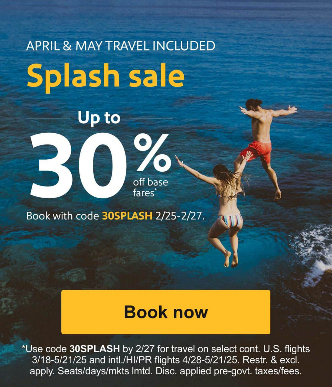 30% off fares for April and May, hey hey. Book now, be gone in a splash. APRIL & MAY TRAVEL INCLUDED Splash sale Up to 30% off base fares.* Book with code 30SPLASH 2/25-2/27. [Book now] Use code 30SPLASH by 2/27 for select flights btw. 3/18-5/21/25. Restr. & excl. apply. Seats/days/mkts lmtd. Disc. applied pre-govt. taxes/fees.