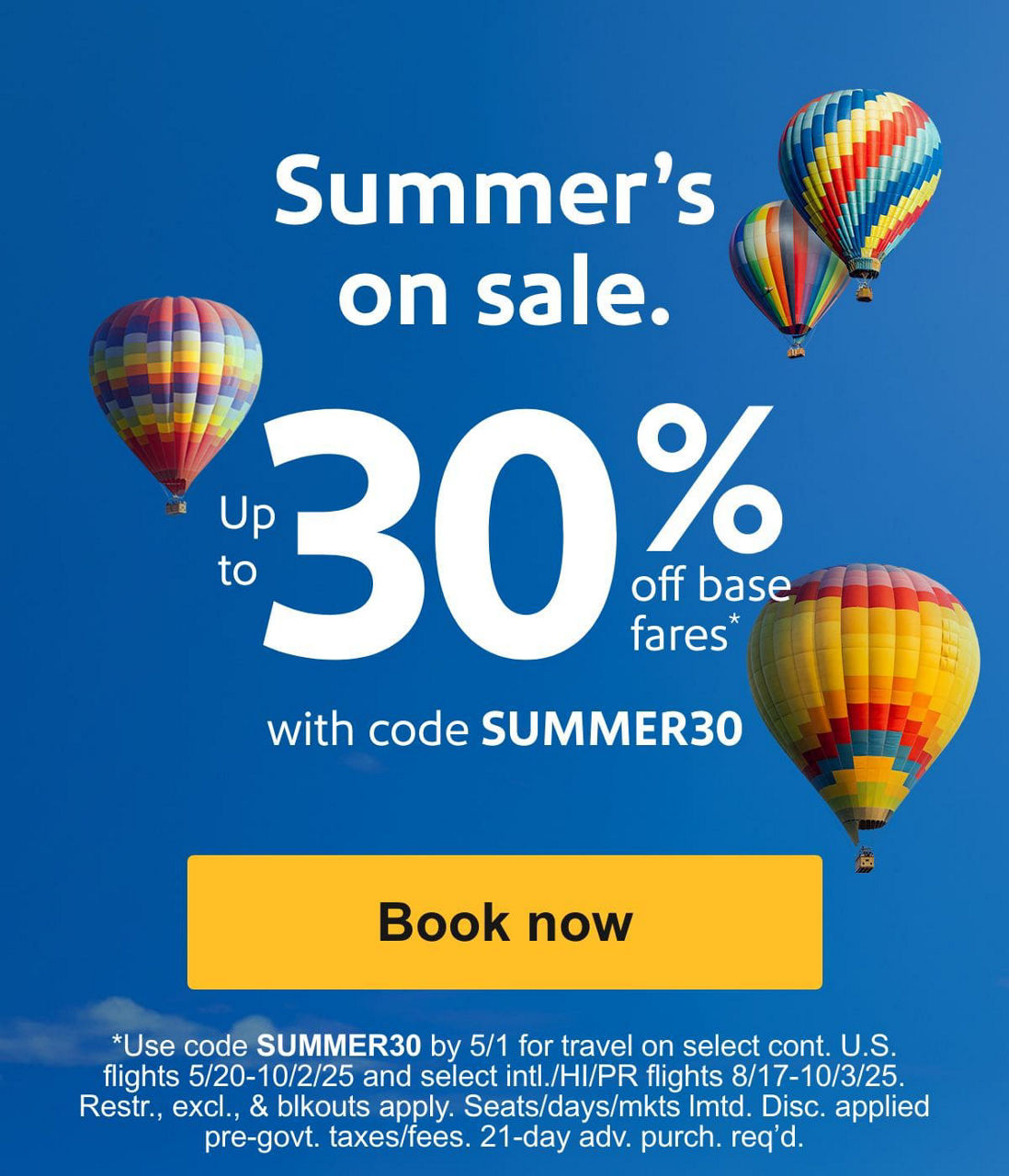 Summer’s on sale. Up to 30% off base fares* with code SUMMER30 [Book now] *Use code SUMMER30 by 5/1 for travel on select cont. U.S. flights 5/20-10/2/25 and select intl./HI/PR flights 8/17-10/3/25. Restr., excl., & blkouts apply. Seats/days/mkts lmtd. Disc. applied pre-govt. taxes/fees. 21-day adv. purch. req'd. 