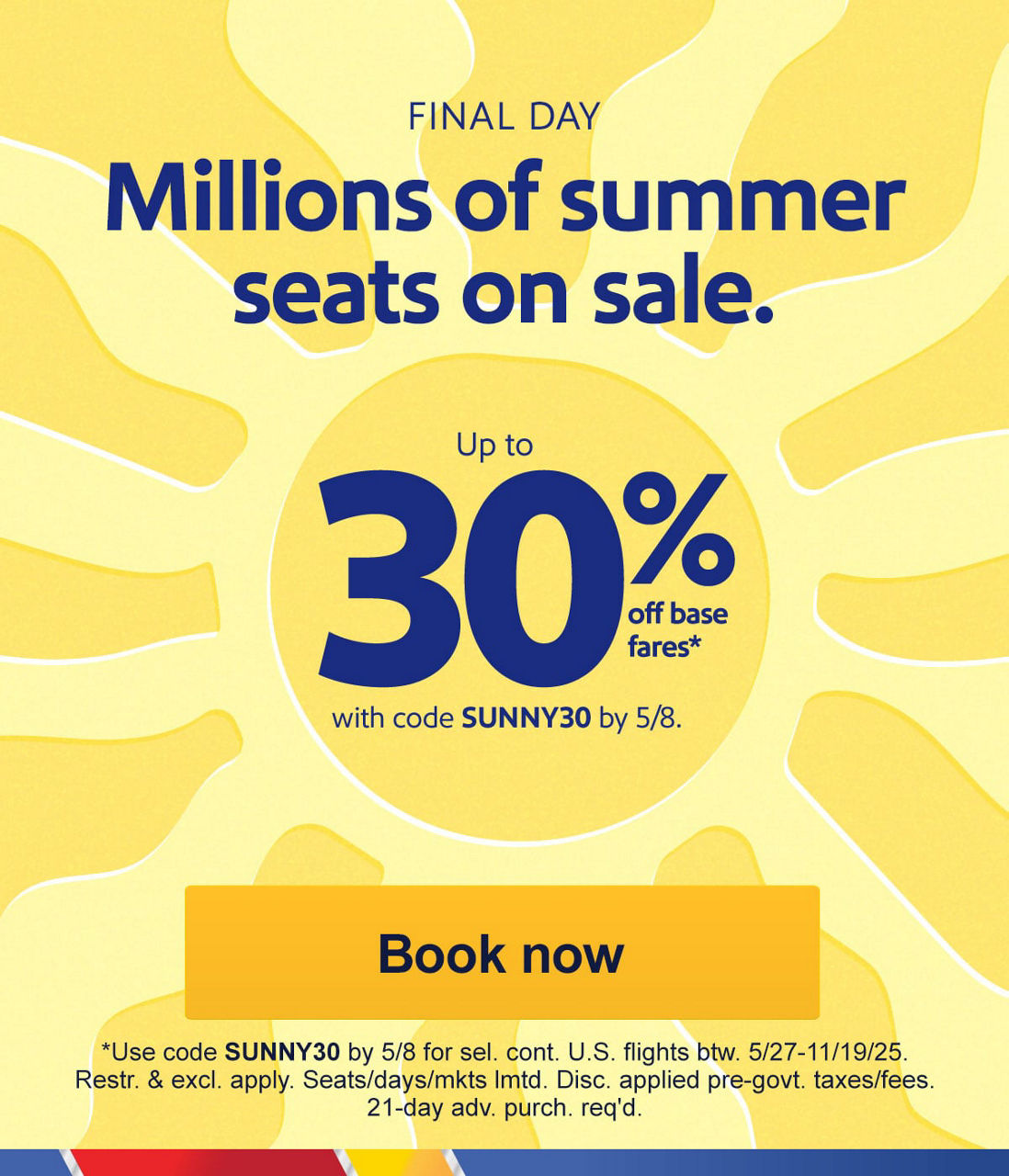 FINAL DAY. Millions of summer seats on sale. Up to 30% off base fares*   With code SUNNY30 by 5/8. *Use code SUNNY30 by 5/8 for sel. cont. U.S. flights btw. 5/27-11/19/25. Restr. & excl. apply. Seats/days/mkts lmtd. Disc. applied pre-govt. taxes/fees. 21-day adv. purch. req'd. [Book now]