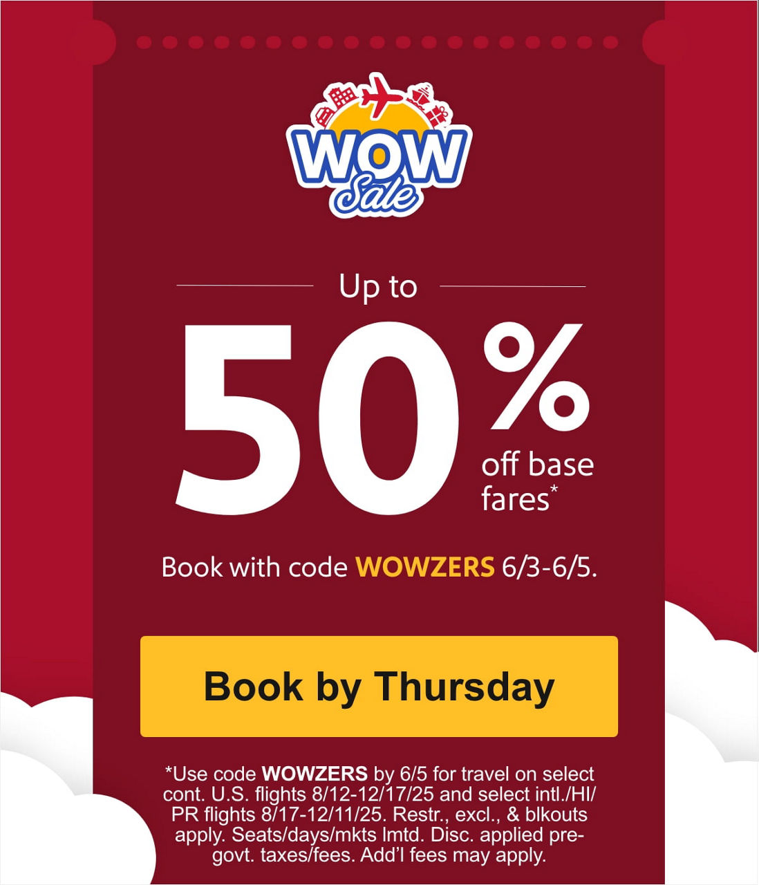 Up to 50% off base fares* Book with code WOWZERS 6/3-6/5. *Use code WOWZERS by 6/5 for travel on select cont. U.S. flights 8/12-12/17/25 and select intl./HI/PR flights 8/17-12/11/25. Restr., excl., & blkouts apply. Seats/days/mkts lmtd. Disc. applied pre-govt. taxes/fees. Add’l fees may apply.