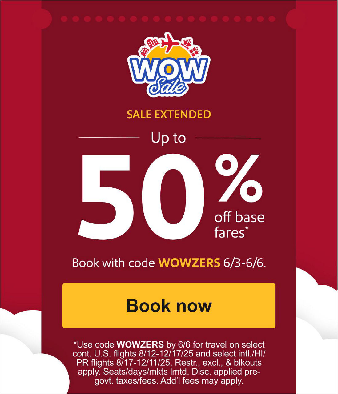 FINAL DAY Hurry! Sale ends in Up to 50% off base fares* Book with code WOWZERS 6/3-6/5.[Book now] *Use code WOWZERS by 6/5 for travel on select cont. U.S. flights 8/12-12/17/25 and select intl./HI/PR flights 8/17-12/11/25. Restr., excl., & blkouts apply. Seats/days/mkts lmtd. Disc. applied pre-govt. taxes/fees. Add’l fees may apply. 