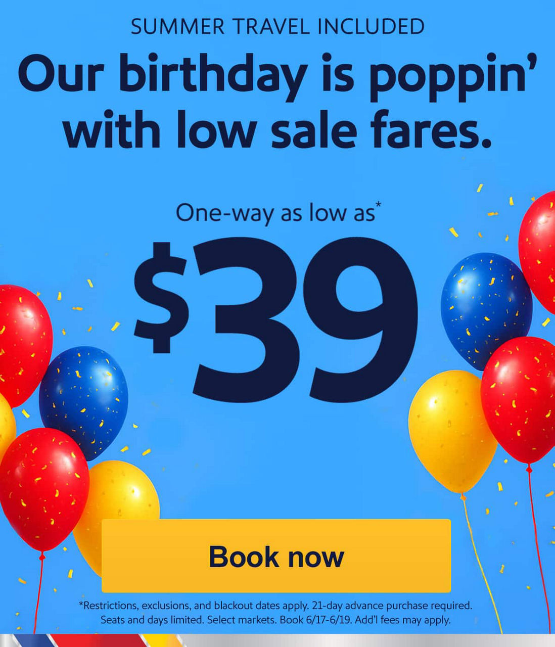 Our birthday is poppin' with low sale fares.. One-way as low as $39* [Book now] *Restrictions, exclusions, and blackout dates apply. 21-day advance purchase required. Seats and days limited. Select markets. Book 6/17-6/19. Add'l fees may apply.