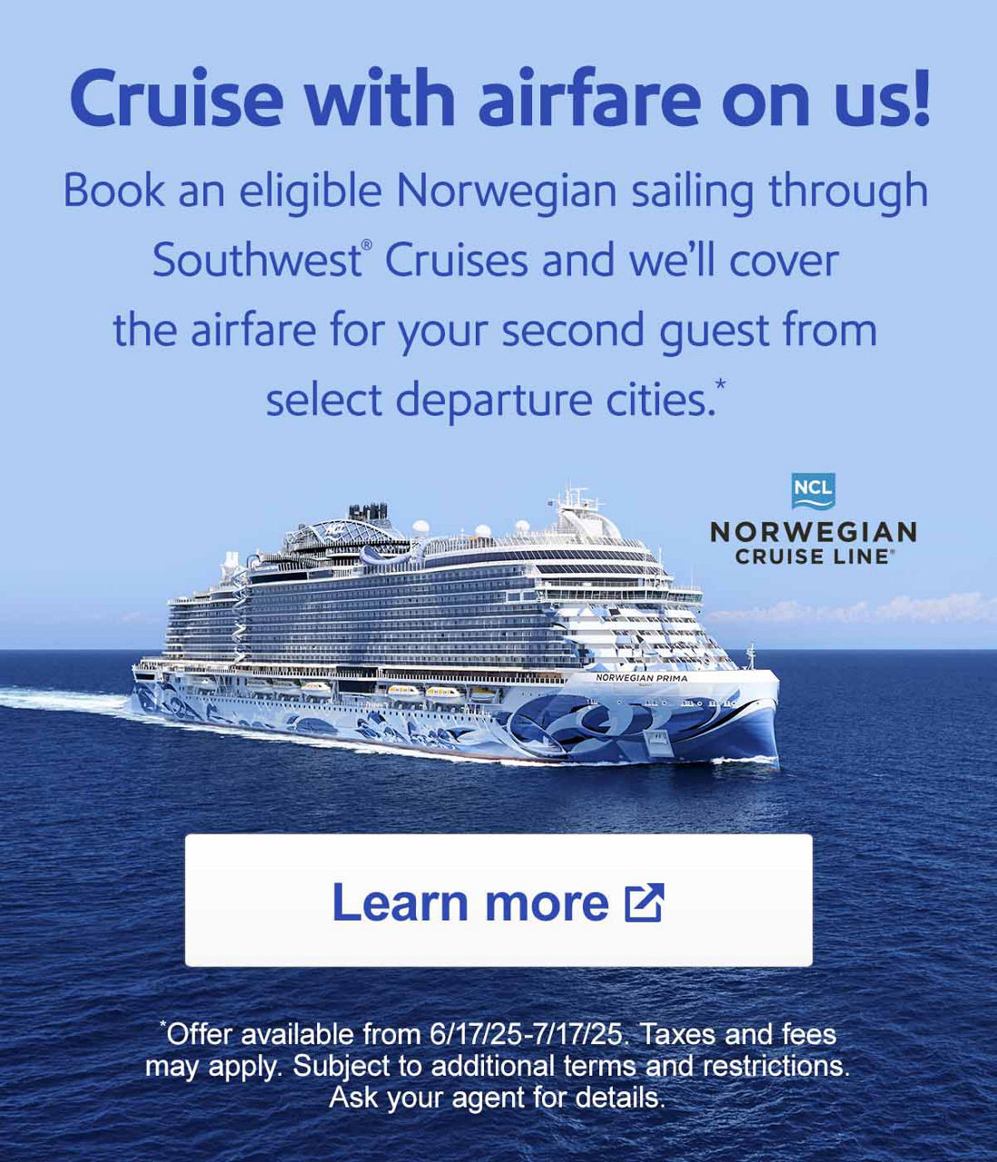 Cruise with airfare on us! Book an eligible Norwegian sailing through Southwest® Cruises and we’ll cover the airfare for your second guest from selected departure cities.* [Learn more] *Offer available from 6/17/25-7/17/25. Taxes and fees may apply. Subject to additional terms and restrictions. Ask your agent for details.
