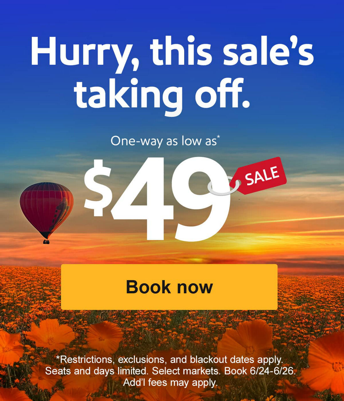 Hurry, this sale's taking off. One-way as low as* $49 *Restrictions, exclusions, and blackout dates apply. Seats and days limited. Select markets. Book 6/24-6/26. Add’l fees may apply. [Book now]
