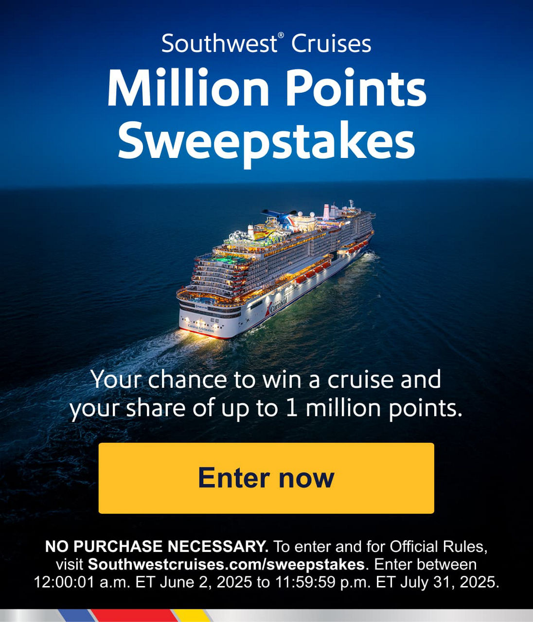 Southwest Cruises Million Points Sweepstakes Your chance to win a cruise and your share of up to 1 million points. [Enter now] NO PURCHASE NECESSARY. To enter and for Official Rules, visit Southwestcruises.com/sweepstakes. Enter between 12:00:01 a.m. ET June 2, 2025 to 11:59:59 p.m. ET July 31, 2025.
