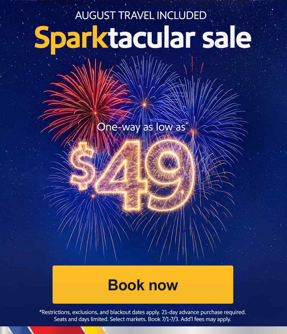 $49 sale. Book at time to fly before the 4th of July. Let us spark your interests for a summer or fall trip. SUMMER TRAVEL INCLUDED Sparktacular sale One-way as low as*  $49 *Restrictions, exclusions, and blackout dates apply. 21-day advance purchase required. Seats and days limited. Select markets. Book 7/1-7/3. Add’l fees may apply.  [Book now]