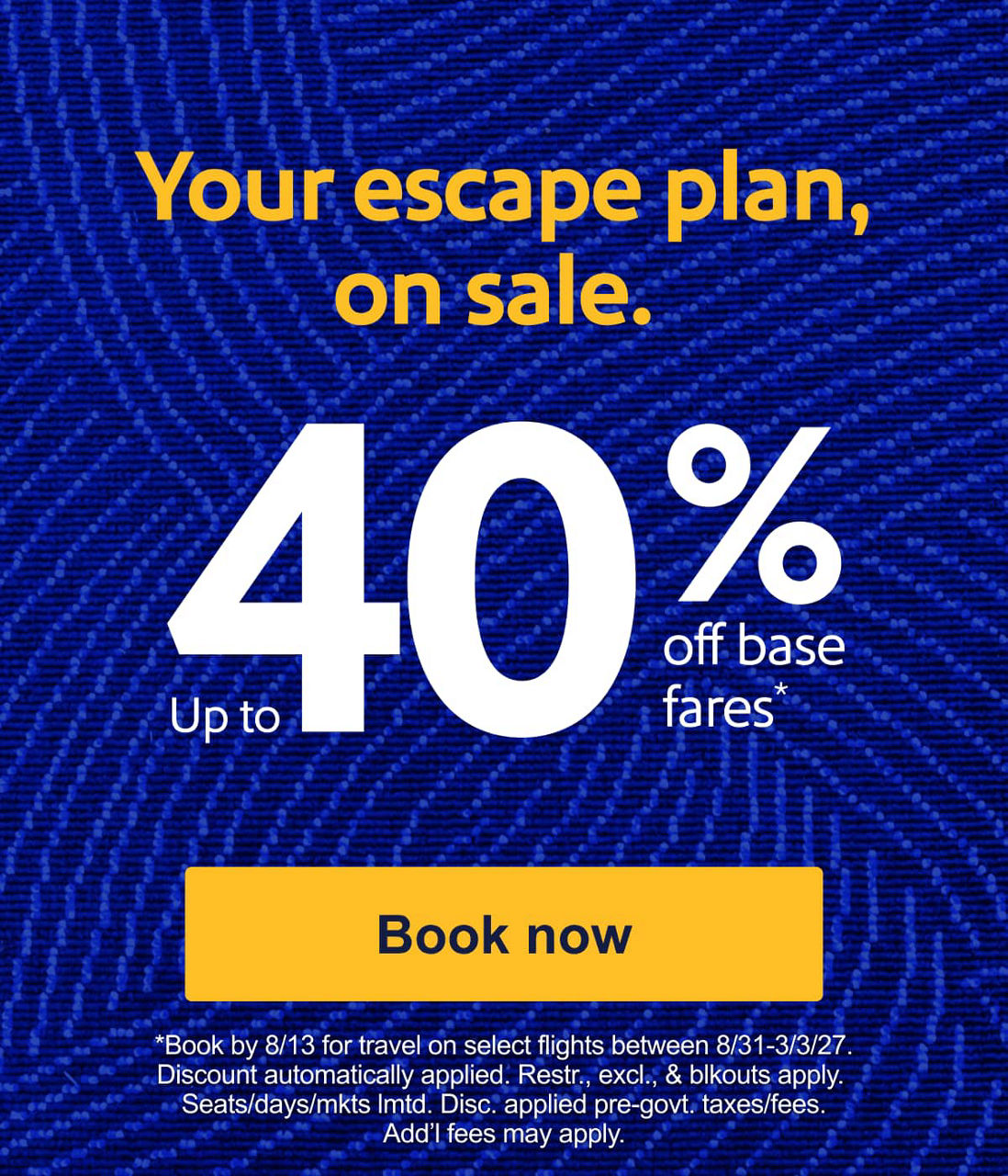 Your escape plan, on sale. Up to 40% off base fares* *Book by 8/13 for travel on select flights between 8/31-3/3/20. Discount automatically applied. Restr. excl. & blckouts apply. Seats/days/mkts lmtd. Disc. applied pre-govt. taxes/fees. Add’l fees may apply. [Book now].