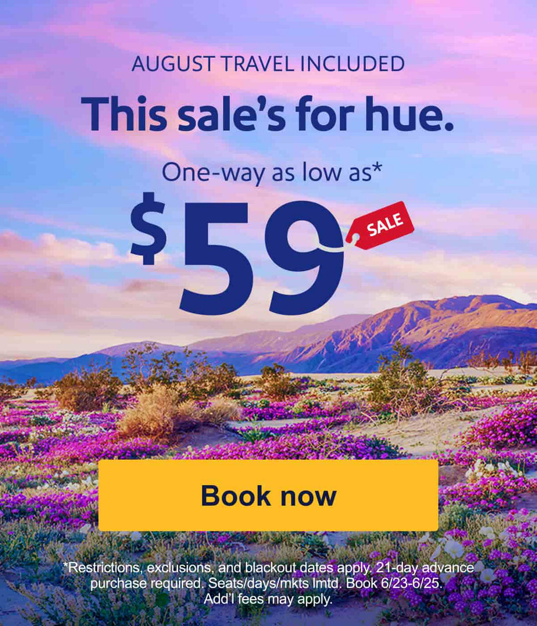 AUGUST TRAVEL INCLUDED. This sale’s for hue. One-way as low as* $59[Book now]*Restrictions, exclusions, blackout dates apply. 21-day advance purchase required. Seats/days/mkts lmtd. Book 6/23-6/25. Add’l fees may apply.