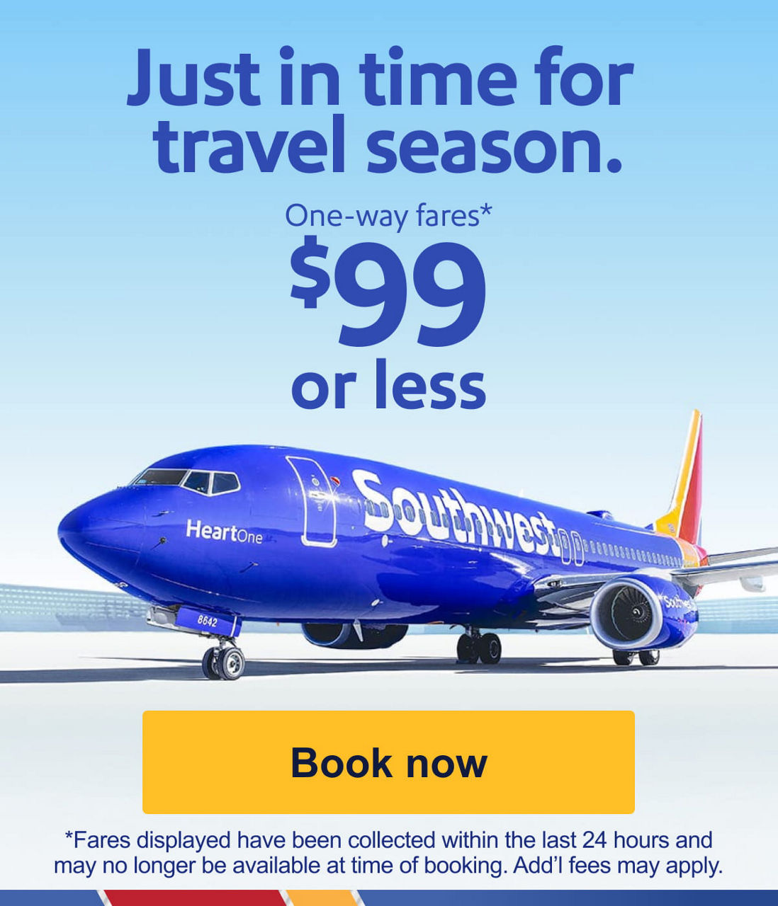 Just in time for travel season. One-way fares* $99 or less [Book now] *Fares displayed have been collected within the last 24 hours and may no longer be available at the time of booking. Add'l fees may apply.  