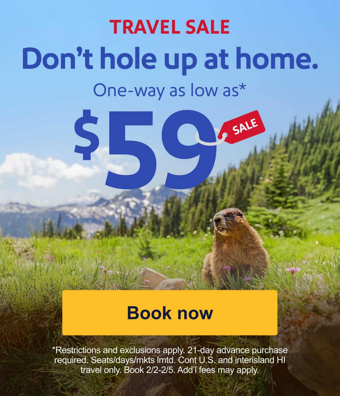TRAVEL SALE. Don't hole up at home. One-way as low as* $59. *Restrictions and exclusions apply. 21-day advance purchase required. Seats/days/mkts lmtd. Cont. U.S. travel and interisland HI only. Book 2/2-2/5. Add’l fees may apply. [Book now].