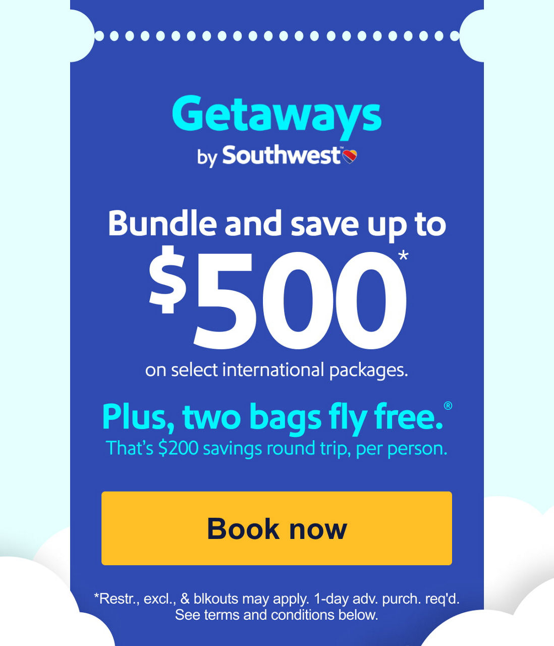 Getaways by Southwest™. Bundle and save up to $500* on select international packages. Plus, two bags fly free ®.** That’s $200 savings round trip, per person.[Book now]*Restr., excl., & blkouts may apply. 1-day adv. purch. req'd. See terms and conditions below.