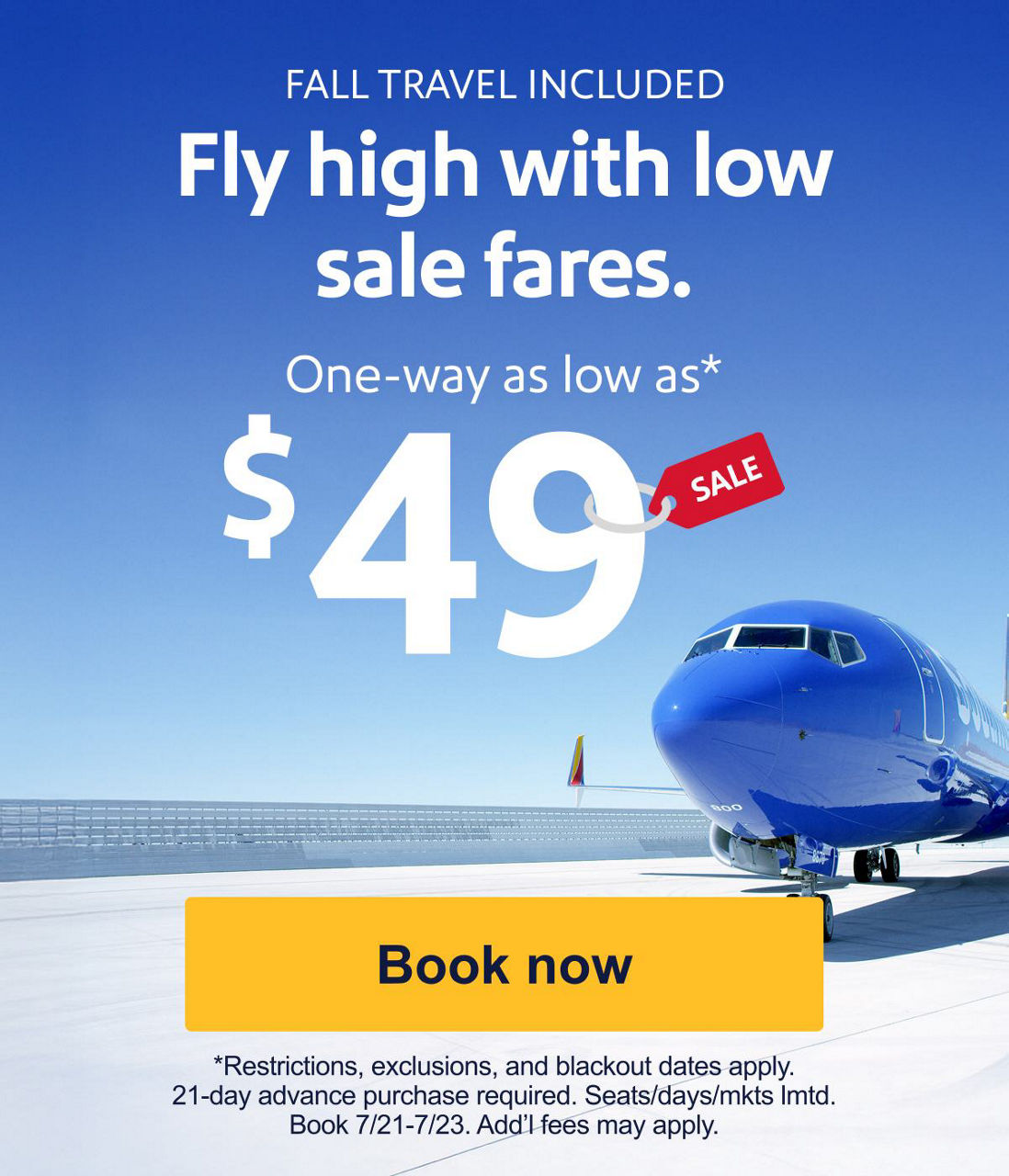 FALL TRAVEL INCLUDED Fly high with low sale fares. One-way as low as* $49 *Restrictions, exclusions, and blackout dates apply. 21-day advance purchase required. Seats/days/mkts lmtd. Book 7/21-7/23. Add’l fees may apply. Book now