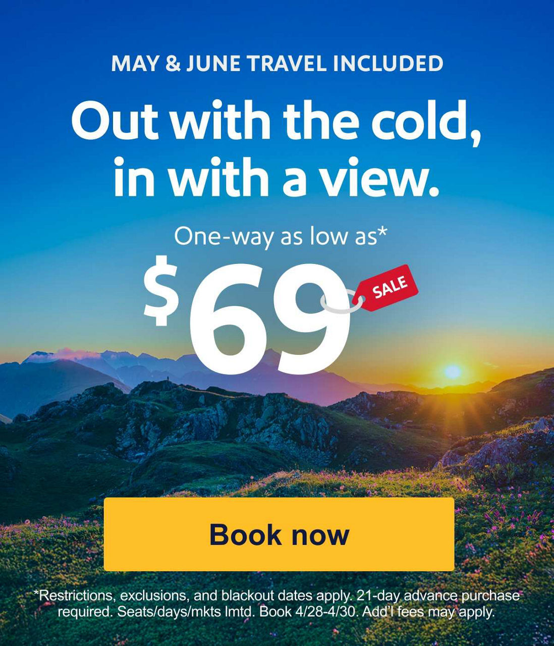 MAY & JUNE TRAVEL INCLUDED. Out with the cold, in with a view. One-way as low as* $69. *Restrictions, exclusions, and blackout dates apply. 21-day advance purchase required. Seats/days/mkts lmtd. Book 4/28-4/30. Add’l fees may apply. [Book now].